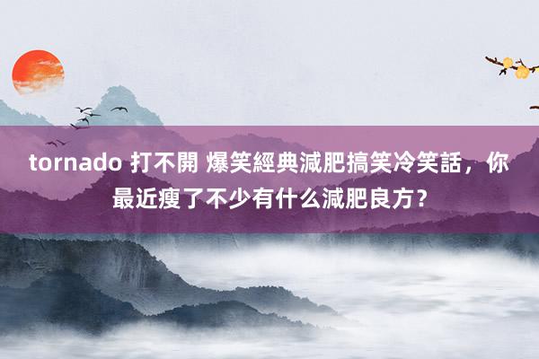 tornado 打不開 爆笑經典減肥搞笑冷笑話，你最近瘦了不少有什么減肥良方？