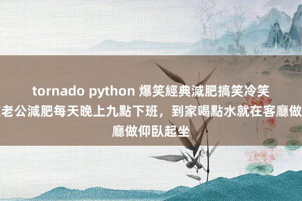 tornado python 爆笑經典減肥搞笑冷笑話，朋友老公減肥每天晚上九點下班，到家喝點水就在客廳做仰臥起坐