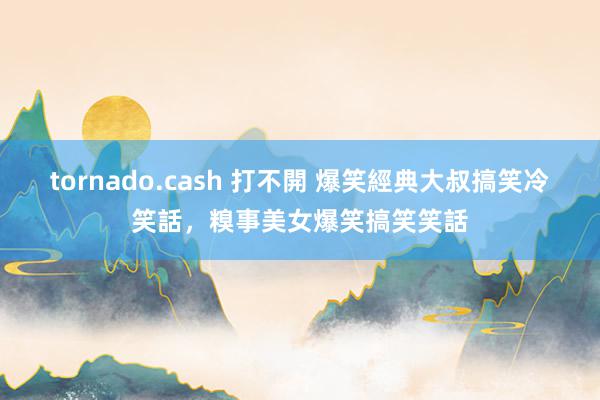 tornado.cash 打不開 爆笑經典大叔搞笑冷笑話，糗事美女爆笑搞笑笑話