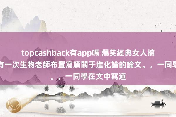 topcashback有app嗎 爆笑經典女人搞笑冷笑話，有一次生物老師布置寫篇關于進化論的論文。，一同學在文中寫道