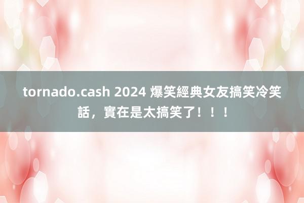 tornado.cash 2024 爆笑經典女友搞笑冷笑話，實在是太搞笑了！！！