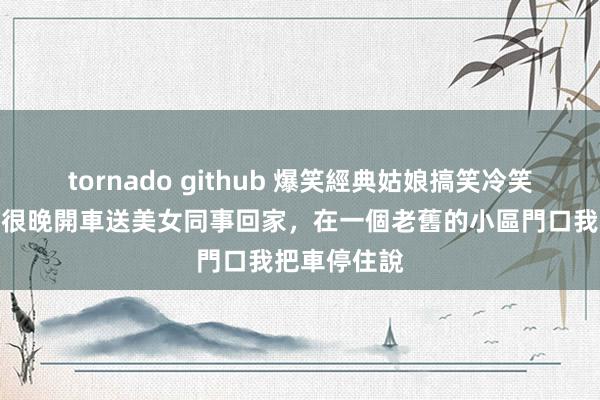 tornado github 爆笑經典姑娘搞笑冷笑話，加班到很晚開車送美女同事回家，在一個老舊的小區門口我把車停住說