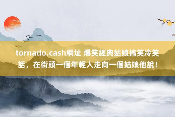 tornado.cash網址 爆笑經典姑娘搞笑冷笑話，在街頭一個年輕人走向一個姑娘他說！