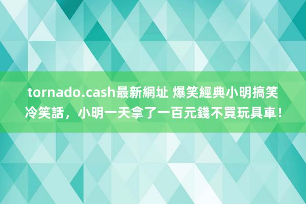 tornado.cash最新網址 爆笑經典小明搞笑冷笑話，小明一天拿了一百元錢不買玩具車！