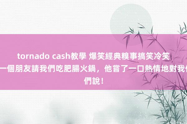 tornado cash教學 爆笑經典糗事搞笑冷笑話，一個朋友請我們吃肥腸火鍋，他嘗了一口熱情地對我們說！