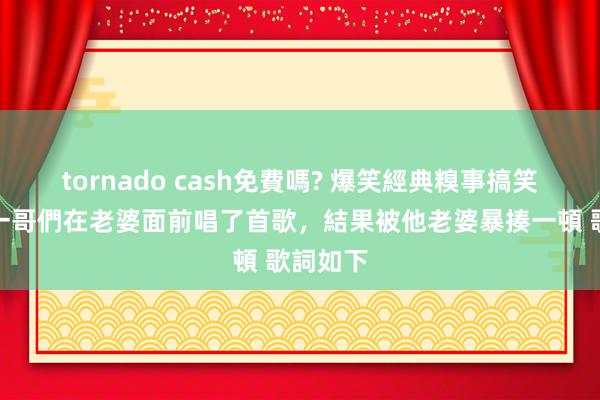 tornado cash免費嗎? 爆笑經典糗事搞笑笑話，一哥們在老婆面前唱了首歌，結果被他老婆暴揍一頓 歌詞如下